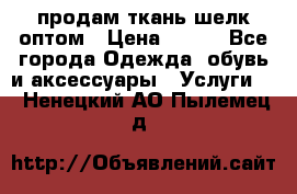 продам ткань шелк оптом › Цена ­ 310 - Все города Одежда, обувь и аксессуары » Услуги   . Ненецкий АО,Пылемец д.